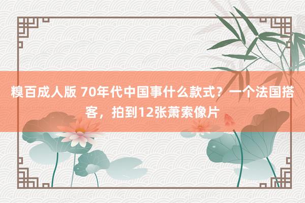 糗百成人版 70年代中国事什么款式？一个法国搭客，拍到12张萧索像片