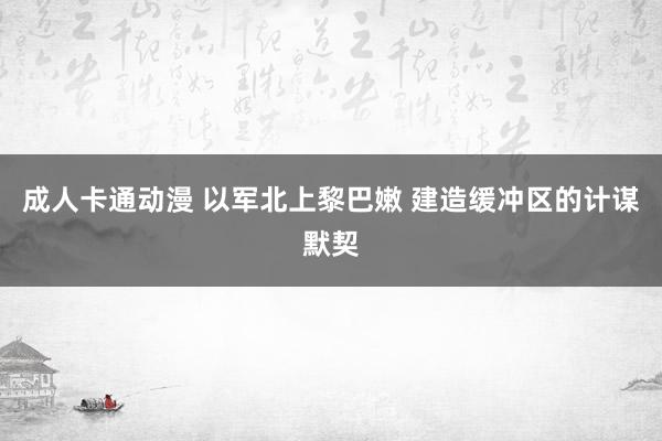 成人卡通动漫 以军北上黎巴嫩 建造缓冲区的计谋默契