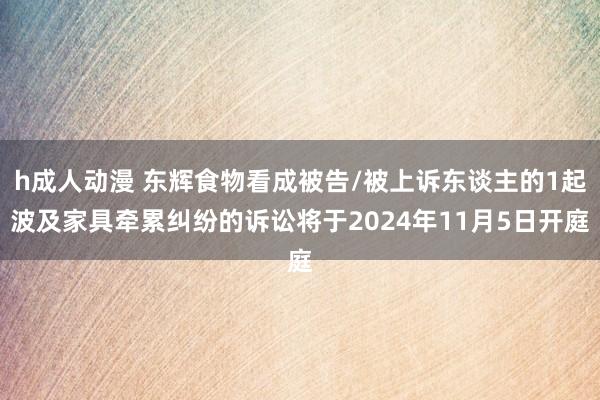 h成人动漫 东辉食物看成被告/被上诉东谈主的1起波及家具牵累纠纷的诉讼将于2024年11月5日开庭