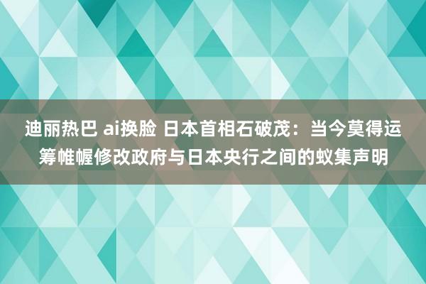 迪丽热巴 ai换脸 日本首相石破茂：当今莫得运筹帷幄修改政府与日本央行之间的蚁集声明