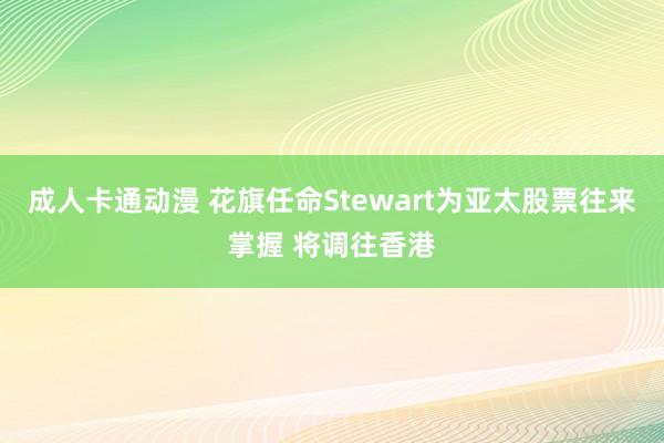 成人卡通动漫 花旗任命Stewart为亚太股票往来掌握 将调往香港