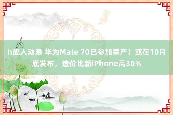 h成人动漫 华为Mate 70已参加量产！或在10月底发布，造价比新iPhone高30%