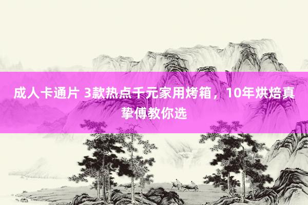 成人卡通片 3款热点千元家用烤箱，10年烘焙真挚傅教你选