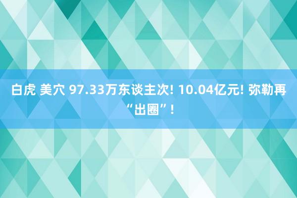 白虎 美穴 97.33万东谈主次! 10.04亿元! 弥勒再“出圈”!