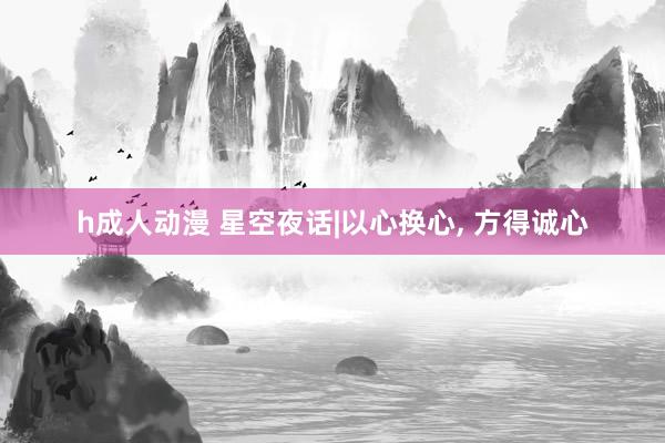 h成人动漫 星空夜话|以心换心， 方得诚心