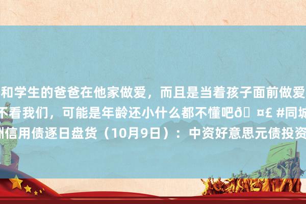 和学生的爸爸在他家做爱，而且是当着孩子面前做爱，太刺激了，孩子完全不看我们，可能是年龄还小什么都不懂吧🤣 #同城 #文爱 #自慰 亚洲信用债逐日盘货（10月9日）：中资好意思元债投资级全体较为持重，中石油收窄0.4bps驾驭