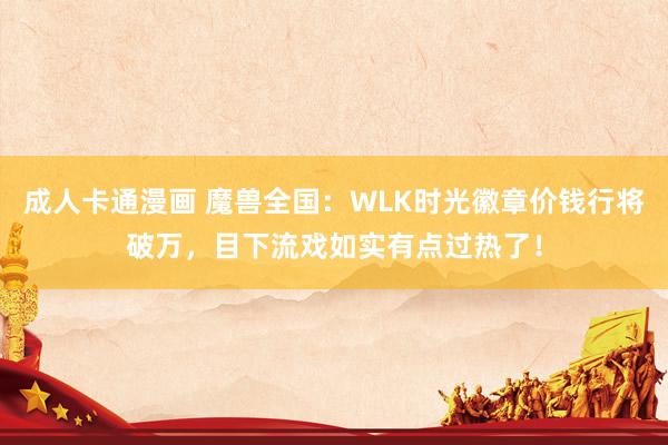 成人卡通漫画 魔兽全国：WLK时光徽章价钱行将破万，目下流戏如实有点过热了！