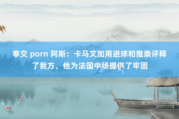 拳交 porn 阿斯：卡马文加用进球和推崇评释了我方，他为法国中场提供了牢固