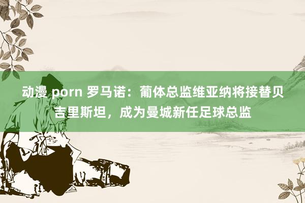 动漫 porn 罗马诺：葡体总监维亚纳将接替贝吉里斯坦，成为曼城新任足球总监