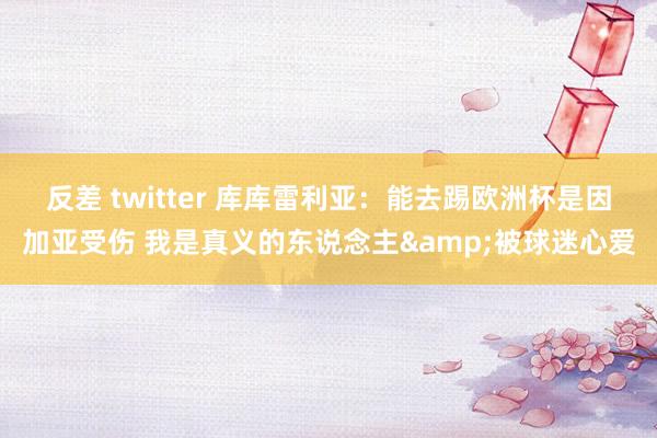 反差 twitter 库库雷利亚：能去踢欧洲杯是因加亚受伤 我是真义的东说念主&被球迷心爱