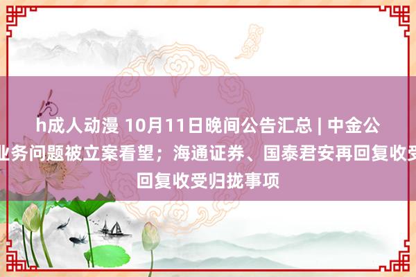 h成人动漫 10月11日晚间公告汇总 | 中金公司因保荐业务问题被立案看望；海通证券、国泰君安再回复收受归拢事项