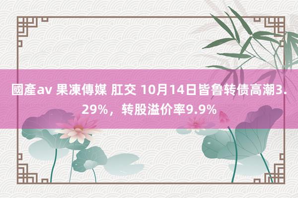 國產av 果凍傳媒 肛交 10月14日皆鲁转债高潮3.29%，转股溢价率9.9%