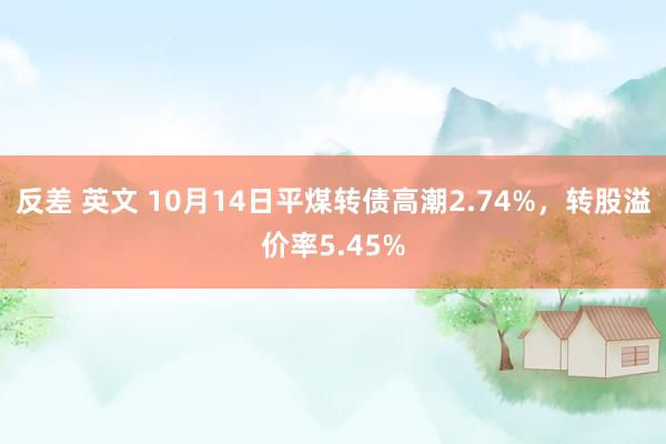 反差 英文 10月14日平煤转债高潮2.74%，转股溢价率5.45%