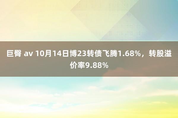 巨臀 av 10月14日博23转债飞腾1.68%，转股溢价率9.88%