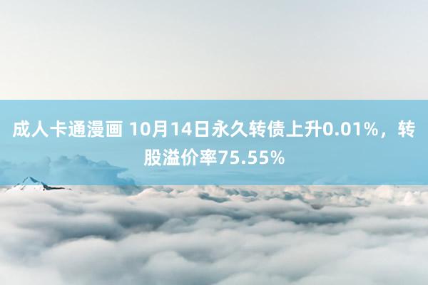 成人卡通漫画 10月14日永久转债上升0.01%，转股溢价率75.55%