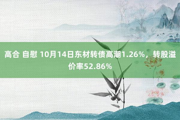 高合 自慰 10月14日东材转债高潮1.26%，转股溢价率52.86%