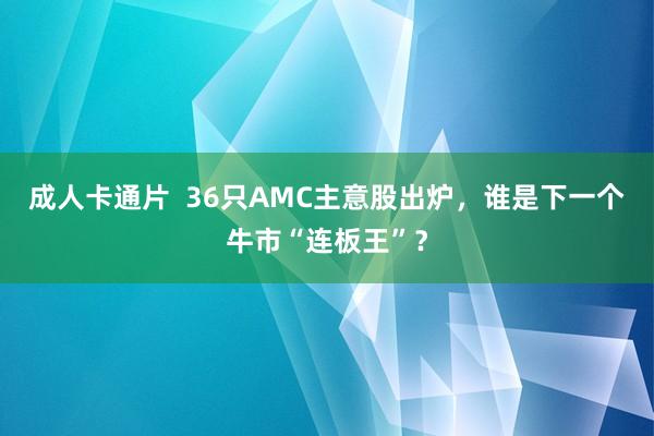 成人卡通片  36只AMC主意股出炉，谁是下一个牛市“连板王”？