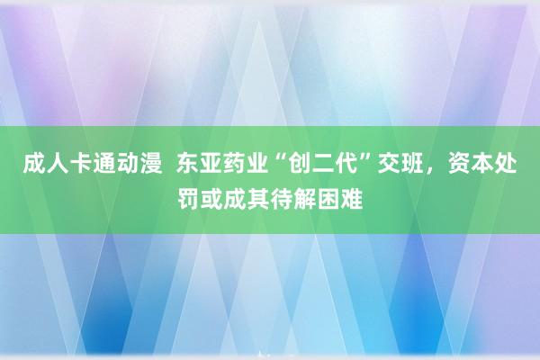 成人卡通动漫  东亚药业“创二代”交班，资本处罚或成其待解困难