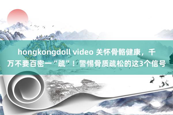 hongkongdoll video 关怀骨骼健康，千万不要百密一“疏”！警惕骨质疏松的这3个信号