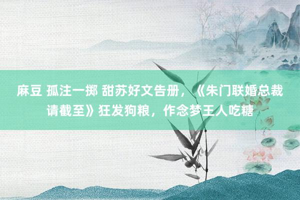 麻豆 孤注一掷 甜苏好文告册，《朱门联婚总裁请截至》狂发狗粮，作念梦王人吃糖