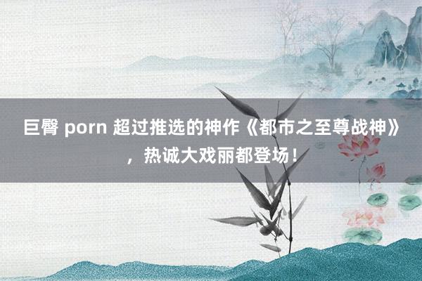 巨臀 porn 超过推选的神作《都市之至尊战神》，热诚大戏丽都登场！