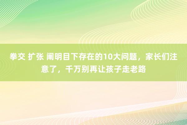 拳交 扩张 阐明目下存在的10大问题，家长们注意了，千万别再让孩子走老路