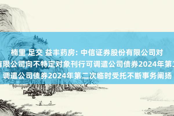 楠里 足交 益丰药房: 中信证券股份有限公司对于益丰大药房连锁股份有限公司向不特定对象刊行可调遣公司债券2024年第二次临时受托不断事务阐扬