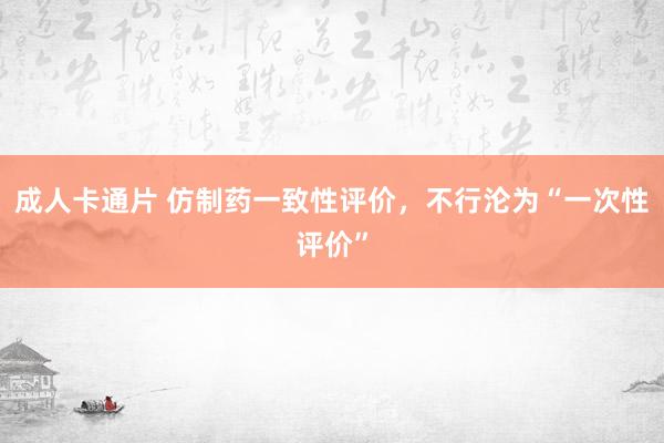 成人卡通片 仿制药一致性评价，不行沦为“一次性评价”