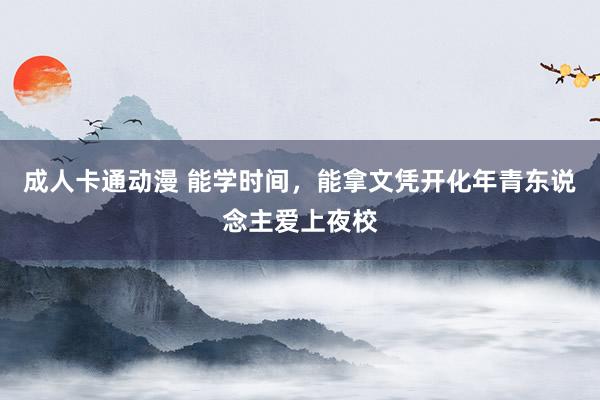 成人卡通动漫 能学时间，能拿文凭开化年青东说念主爱上夜校