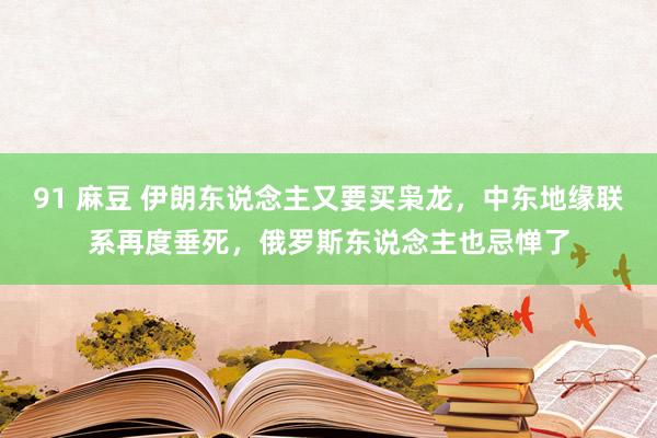 91 麻豆 伊朗东说念主又要买枭龙，中东地缘联系再度垂死，俄罗斯东说念主也忌惮了