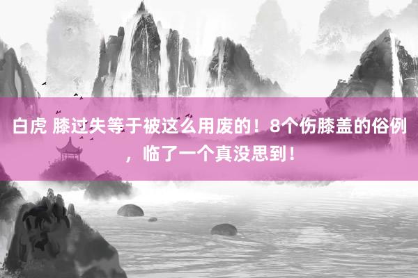 白虎 膝过失等于被这么用废的！8个伤膝盖的俗例，临了一个真没思到！