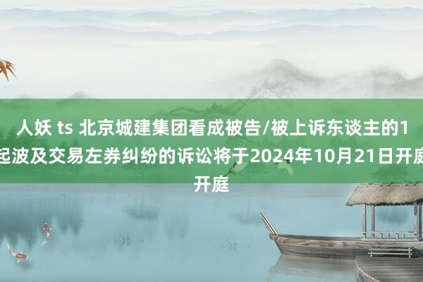 人妖 ts 北京城建集团看成被告/被上诉东谈主的1起波及交易左券纠纷的诉讼将于2024年10月21日开庭