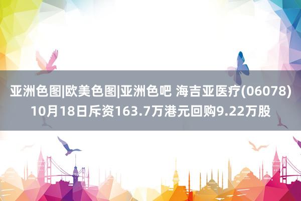 亚洲色图|欧美色图|亚洲色吧 海吉亚医疗(06078)10月18日斥资163.7万港元回购9.22万股