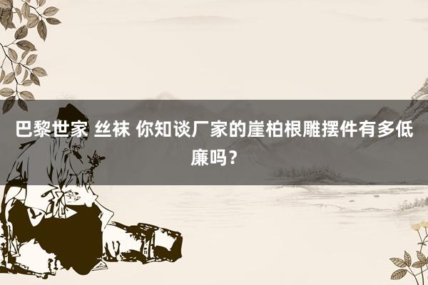 巴黎世家 丝袜 你知谈厂家的崖柏根雕摆件有多低廉吗？