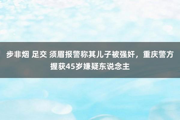 步非烟 足交 须眉报警称其儿子被强奸，重庆警方握获45岁嫌疑东说念主