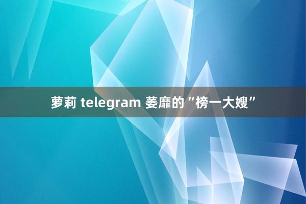 萝莉 telegram 萎靡的“榜一大嫂”