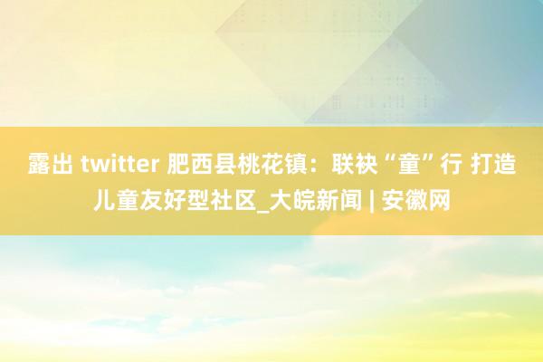 露出 twitter 肥西县桃花镇：联袂“童”行 打造儿童友好型社区_大皖新闻 | 安徽网