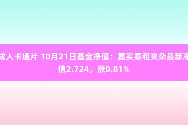 成人卡通片 10月21日基金净值：嘉实泰和夹杂最新净值2.724，涨0.81%