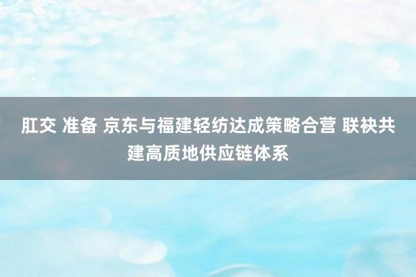 肛交 准备 京东与福建轻纺达成策略合营 联袂共建高质地供应链体系