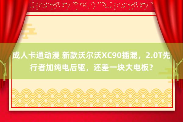 成人卡通动漫 新款沃尔沃XC90插混，2.0T先行者加纯电后驱，还差一块大电板？