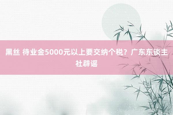 黑丝 待业金5000元以上要交纳个税？广东东谈主社辟谣