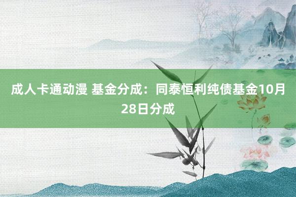 成人卡通动漫 基金分成：同泰恒利纯债基金10月28日分成