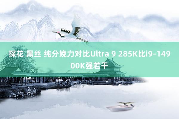 探花 黑丝 纯分娩力对比Ultra 9 285K比i9-14900K强若干