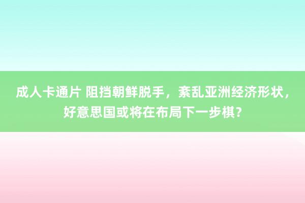 成人卡通片 阻挡朝鲜脱手，紊乱亚洲经济形状，好意思国或将在布局下一步棋？