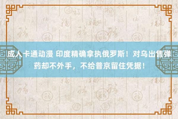 成人卡通动漫 印度精确拿执俄罗斯！对乌出售弹药却不外手，不给普京留住凭据！