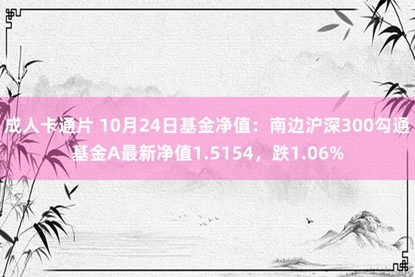 成人卡通片 10月24日基金净值：南边沪深300勾通基金A最新净值1.5154，跌1.06%