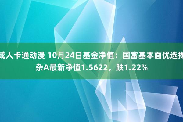 成人卡通动漫 10月24日基金净值：国富基本面优选搀杂A最新净值1.5622，跌1.22%