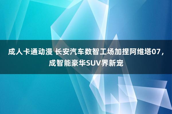 成人卡通动漫 长安汽车数智工场加捏阿维塔07，成智能豪华SUV界新宠