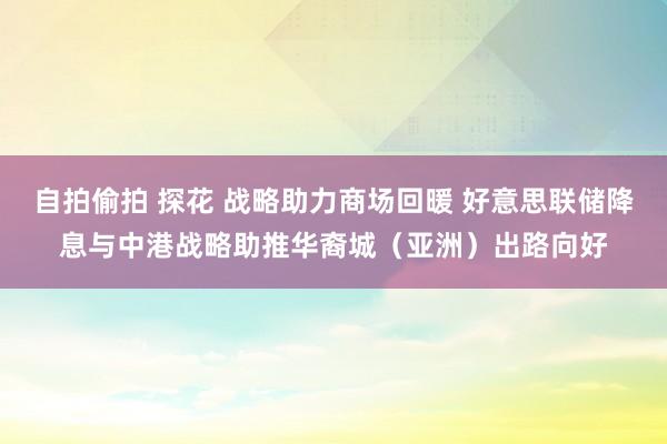 自拍偷拍 探花 战略助力商场回暖 好意思联储降息与中港战略助推华裔城（亚洲）出路向好