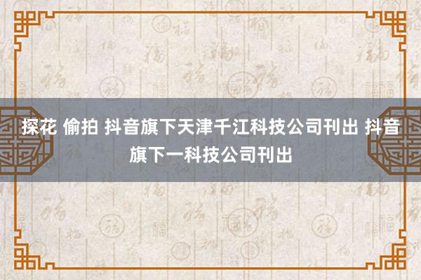 探花 偷拍 抖音旗下天津千江科技公司刊出 抖音旗下一科技公司刊出